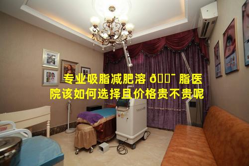 专业吸脂减肥溶 🐯 脂医院该如何选择且价格贵不贵呢